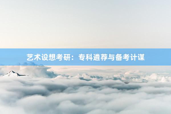 艺术设想考研：专科遴荐与备考计谋
